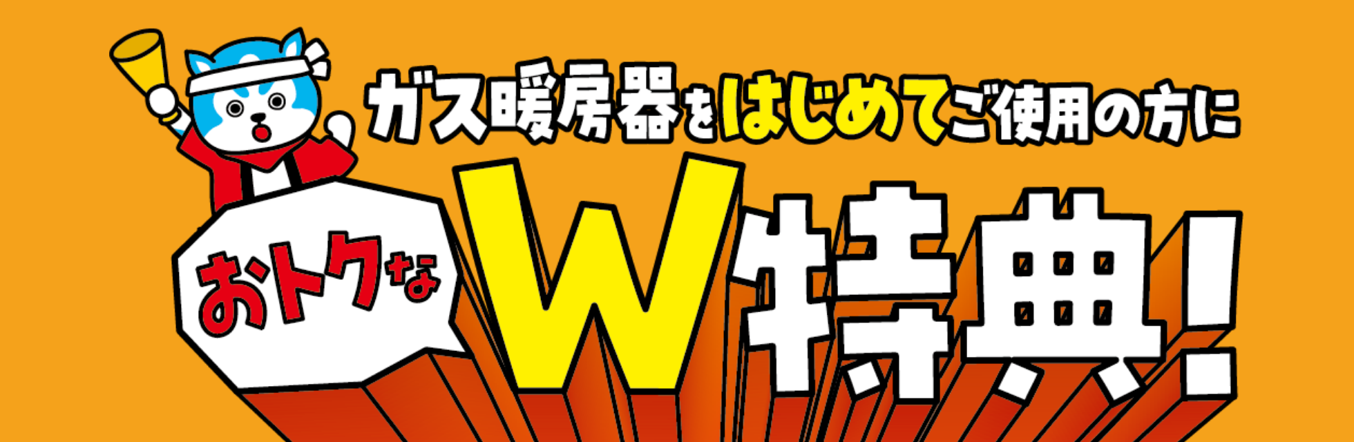 ガス暖房器をはじめてご使用の方におトクなW特典！