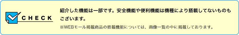 【CHECK】紹介した機能は一部です。安全機能や便利機能は機種により搭載してないものもございます。