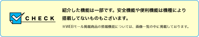 【CHECK】紹介した機能は一部です。安全機能や便利機能は機種により搭載してないものもございます。