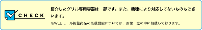 【CHECK】紹介したグリル専用容器は一部です。また、機種により対応してないものもございます。