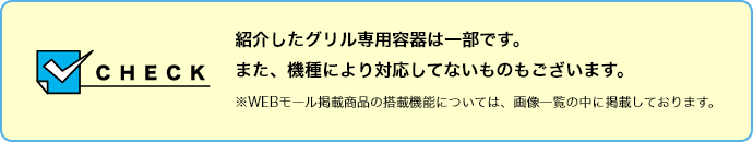 【CHECK】紹介したグリル専用容器は一部です。また、機種により対応してないものもございます。