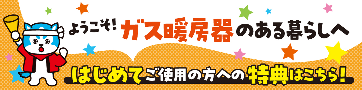 ガス暖房器をはじめてご使用の方におトクなW特典をご紹介いたします。
